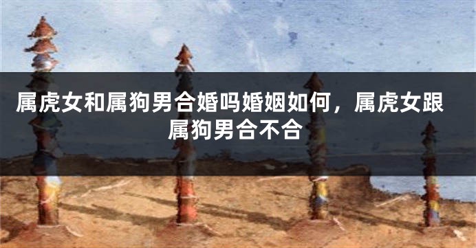 属虎女和属狗男合婚吗婚姻如何，属虎女跟属狗男合不合