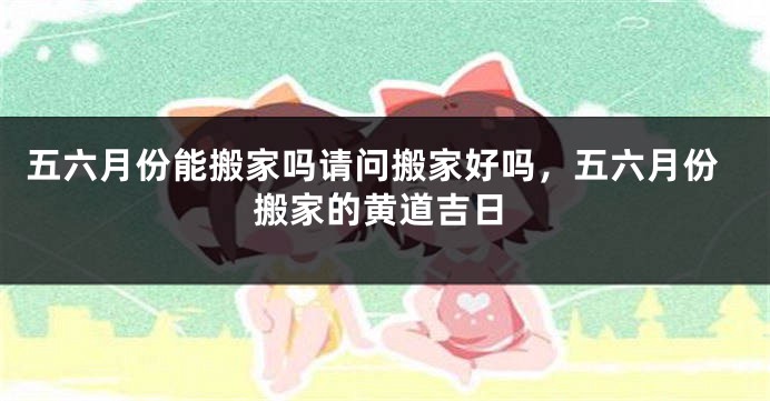 五六月份能搬家吗请问搬家好吗，五六月份搬家的黄道吉日