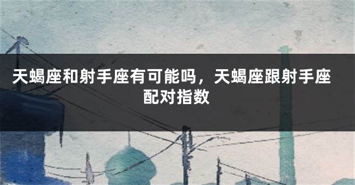 天蝎座和射手座有可能吗，天蝎座跟射手座配对指数