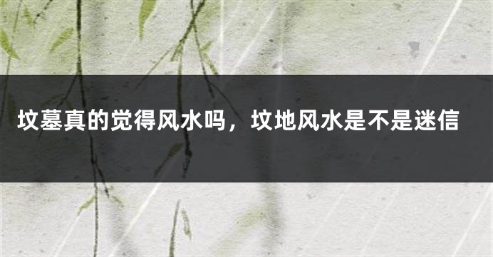 坟墓真的觉得风水吗,坟地风水是不是迷信