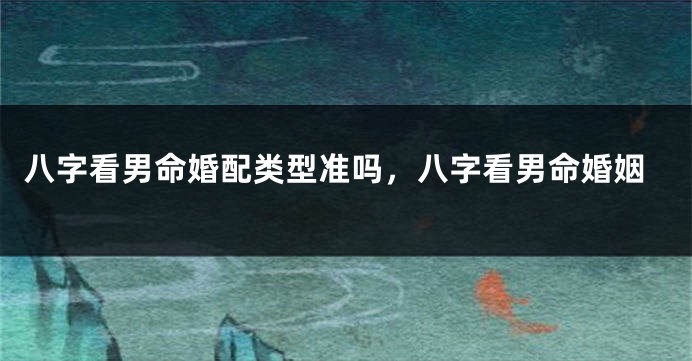 八字看男命婚配类型准吗，八字看男命婚姻