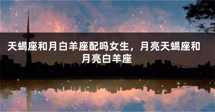 天蝎座和月白羊座配吗女生，月亮天蝎座和月亮白羊座