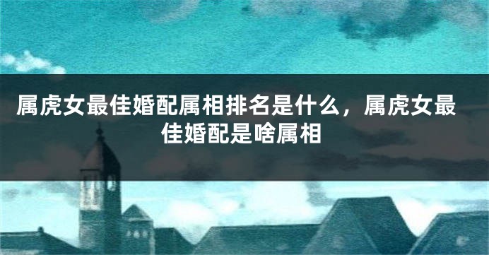 属虎女最佳婚配属相排名是什么,属虎女最佳婚配是啥属相
