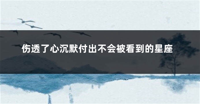 伤透了心沉默付出不会被看到的星座