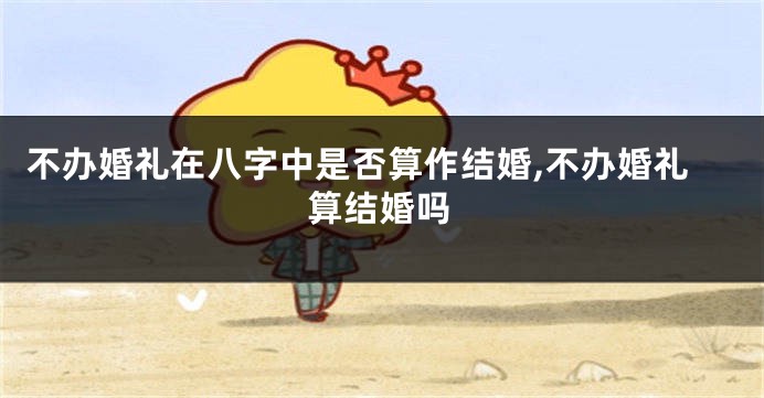 不办婚礼在八字中是否算作结婚,不办婚礼算结婚吗