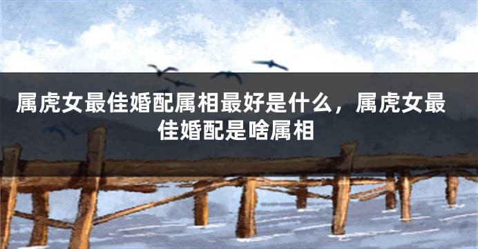 属虎女最佳婚配属相最好是什么，属虎女最佳婚配是啥属相
