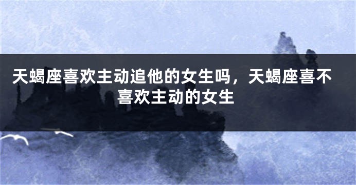 天蝎座喜欢主动追他的女生吗，天蝎座喜不喜欢主动的女生