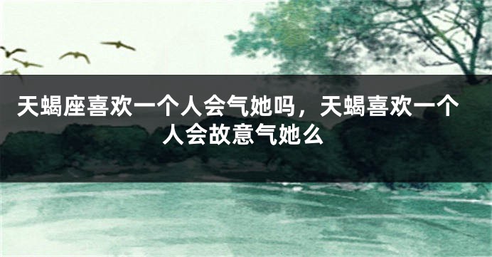 天蝎座喜欢一个人会气她吗,天蝎喜欢一个人会故意气她么
