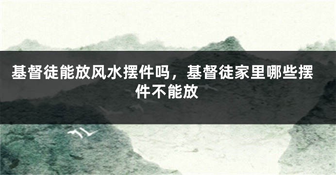 基督徒能放风水摆件吗,基督徒家里哪些摆件不能放