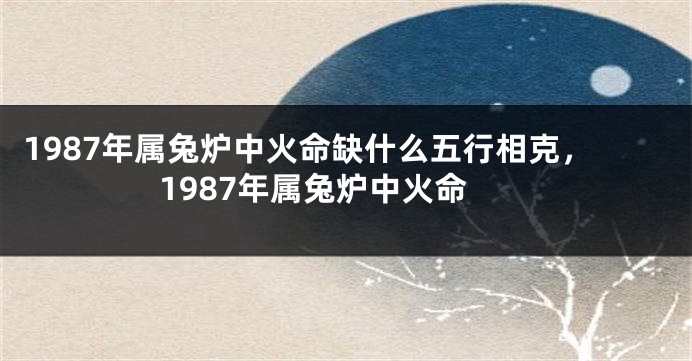 1987年属兔炉中火命缺什么五行相克，1987年属兔炉中火命