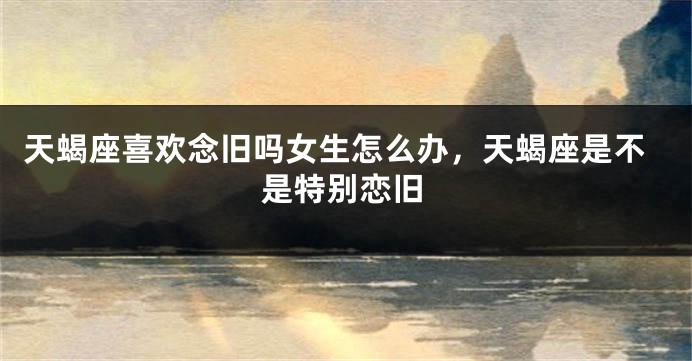 天蝎座喜欢念旧吗女生怎么办，天蝎座是不是特别恋旧