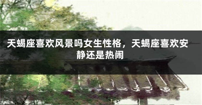 天蝎座喜欢风景吗女生性格，天蝎座喜欢安静还是热闹