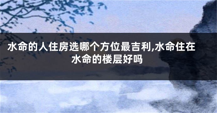 水命的人住房选哪个方位最吉利,水命住在水命的楼层好吗