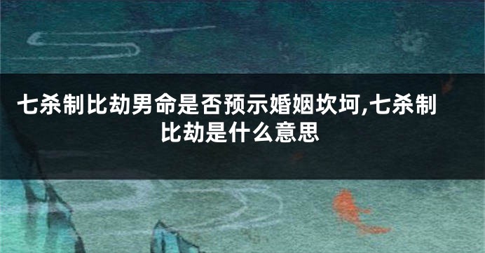 七杀制比劫男命是否预示婚姻坎坷,七杀制比劫是什么意思