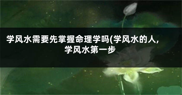 学风水需要先掌握命理学吗(学风水的人,学风水第一步