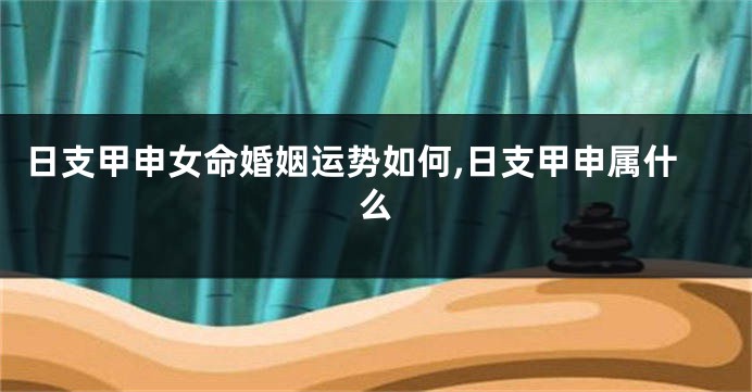 日支甲申女命婚姻运势如何,日支甲申属什么