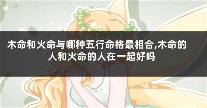 木命和火命与哪种五行命格最相合,木命的人和火命的人在一起好吗