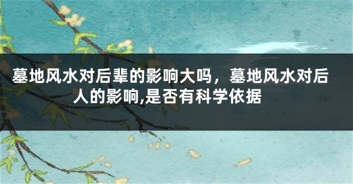 墓地风水对后辈的影响大吗，墓地风水对后人的影响,是否有科学依据