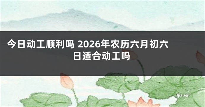 今日动工顺利吗 2026年农历六月初六日适合动工吗
