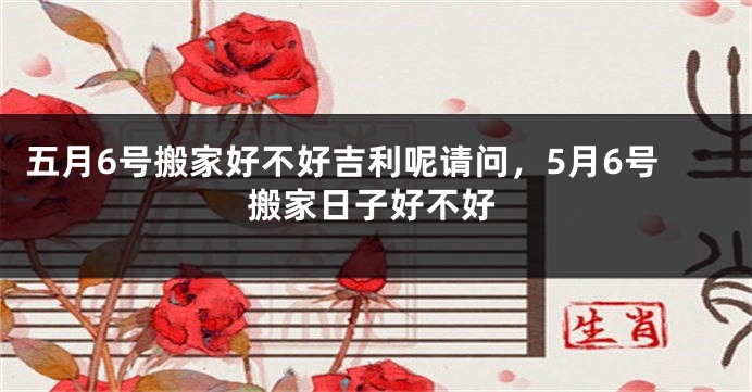 五月6号搬家好不好吉利呢请问，5月6号搬家日子好不好
