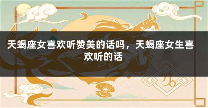 天蝎座女喜欢听赞美的话吗，天蝎座女生喜欢听的话