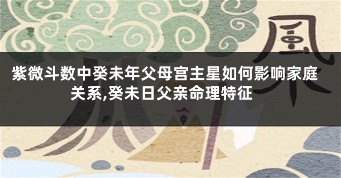 紫微斗数中癸未年父母宫主星如何影响家庭关系,癸未日父亲命理特征
