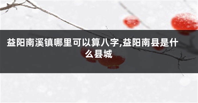 益阳南溪镇哪里可以算八字,益阳南县是什么县城