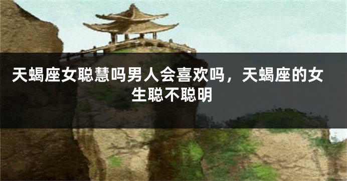 天蝎座女聪慧吗男人会喜欢吗，天蝎座的女生聪不聪明