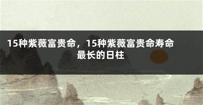 15种紫薇富贵命，15种紫薇富贵命寿命最长的日柱