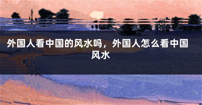 外国人看中国的风水吗，外国人怎么看中国风水