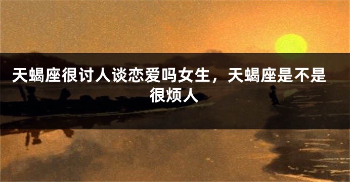天蝎座很讨人谈恋爱吗女生，天蝎座是不是很烦人