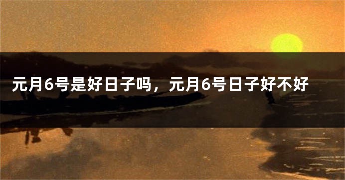 元月6号是好日子吗，元月6号日子好不好