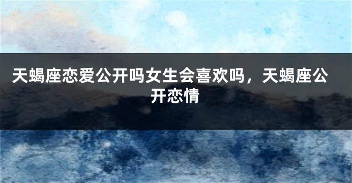 天蝎座恋爱公开吗女生会喜欢吗，天蝎座公开恋情