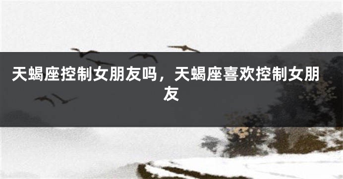 天蝎座控制女朋友吗，天蝎座喜欢控制女朋友