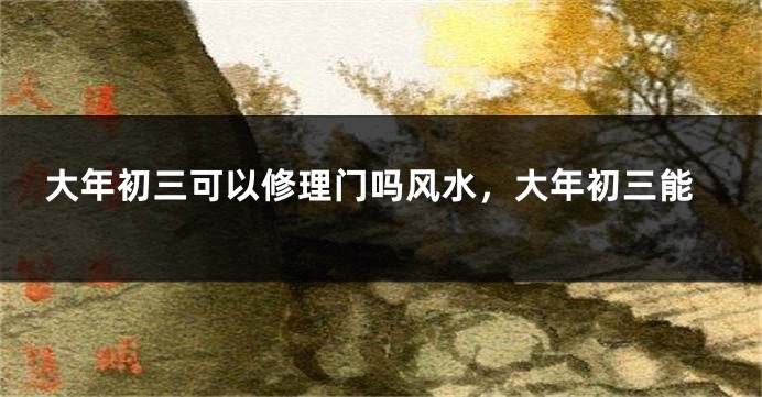 大年初三可以修理门吗风水，大年初三能