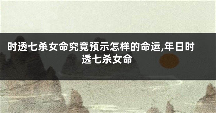 时透七杀女命究竟预示怎样的命运,年日时透七杀女命