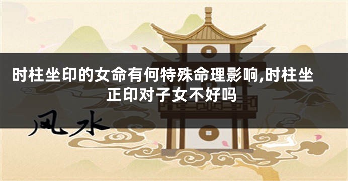 时柱坐印的女命有何特殊命理影响,时柱坐正印对子女不好吗