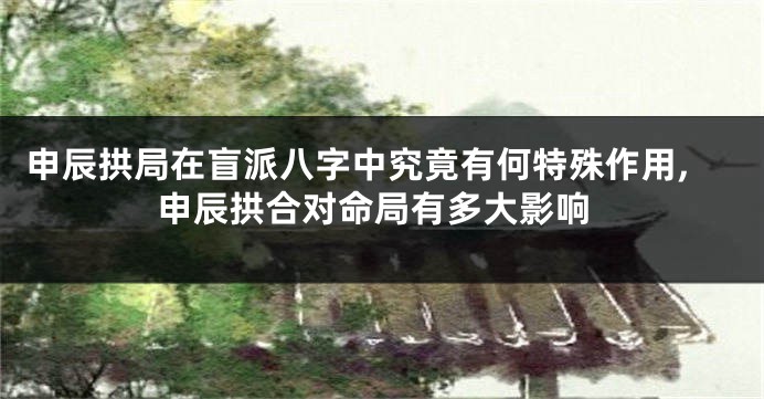 申辰拱局在盲派八字中究竟有何特殊作用,申辰拱合对命局有多大影响