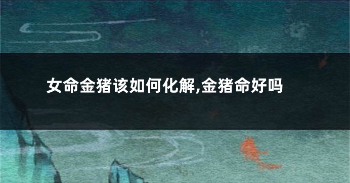 女命金猪该如何化解,金猪命好吗