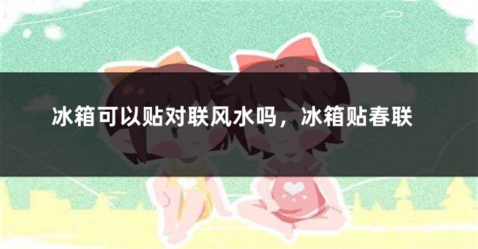 冰箱可以贴对联风水吗，冰箱贴春联