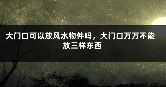 大门口可以放风水物件吗，大门口万万不能放三样东西