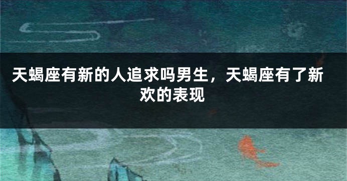 天蝎座有新的人追求吗男生，天蝎座有了新欢的表现
