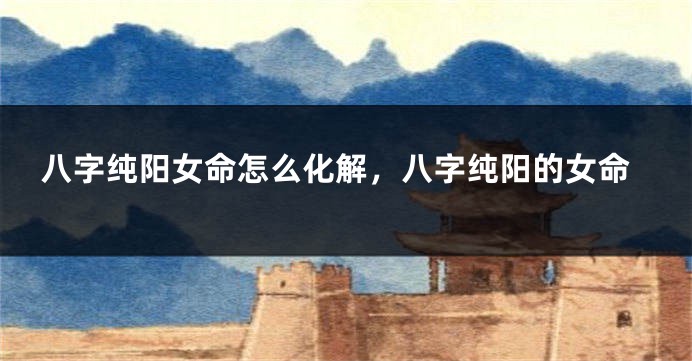 八字纯阳女命怎么化解，八字纯阳的女命