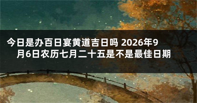 今日是办百日宴黄道吉日吗 2026年9月6日农历七月二十五是不是最佳日期