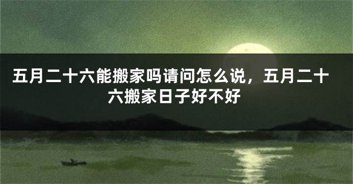 五月二十六能搬家吗请问怎么说,五月二十六搬家日子好不好