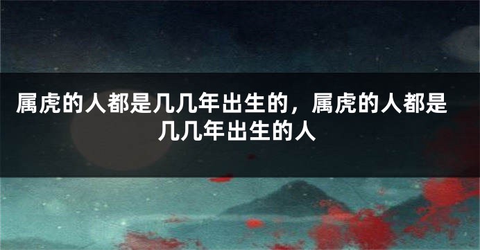 属虎的人都是几几年出生的，属虎的人都是几几年出生的人