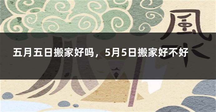 五月五日搬家好吗，5月5日搬家好不好