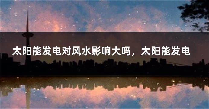 太阳能发电对风水影响大吗，太阳能发电