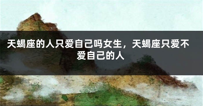 天蝎座的人只爱自己吗女生，天蝎座只爱不爱自己的人