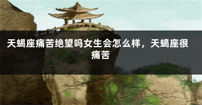 天蝎座痛苦绝望吗女生会怎么样，天蝎座很痛苦